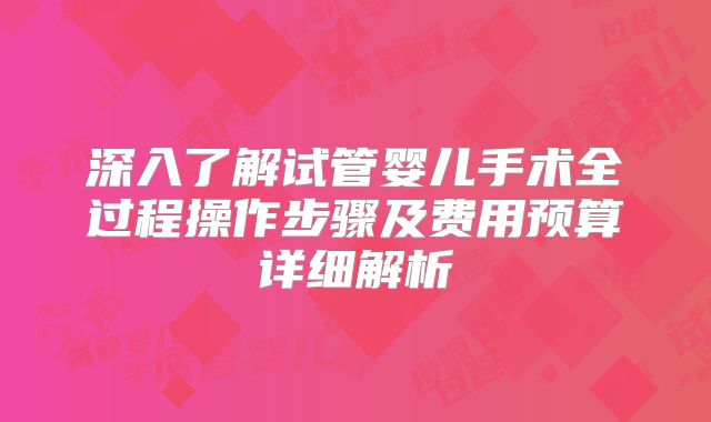 深入了解试管婴儿手术全过程操作步骤及费用预算详细解析