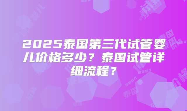2025泰国第三代试管婴儿价格多少？泰国试管详细流程？