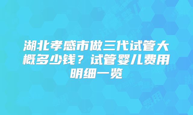 湖北孝感市做三代试管大概多少钱？试管婴儿费用明细一览