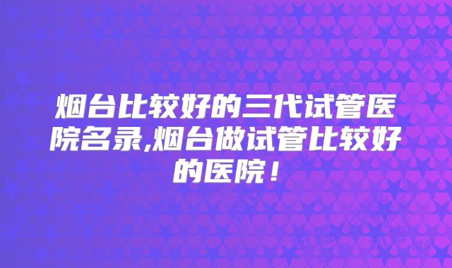 烟台比较好的三代试管医院名录,烟台做试管比较好的医院!