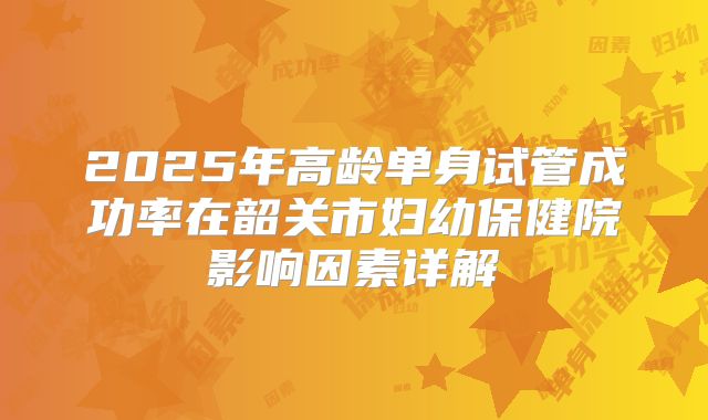 2025年高龄单身试管成功率在韶关市妇幼保健院影响因素详解