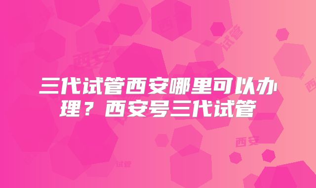 三代试管西安哪里可以办理？西安号三代试管