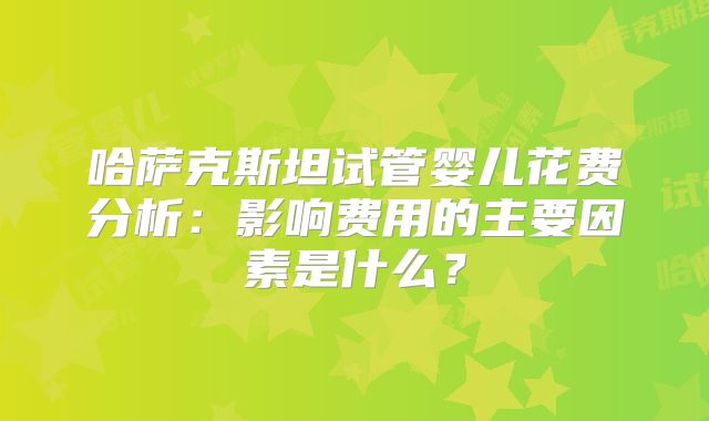 哈萨克斯坦试管婴儿花费分析：影响费用的主要因素是什么？