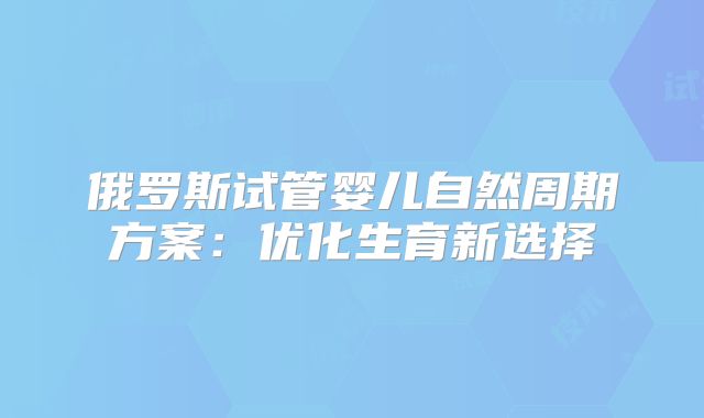 俄罗斯试管婴儿自然周期方案：优化生育新选择