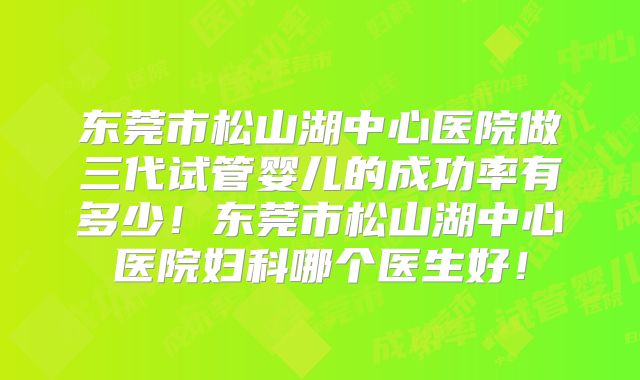 东莞市松山湖中心医院做三代试管婴儿的成功率有多少！东莞市松山湖中心医院妇科哪个医生好！