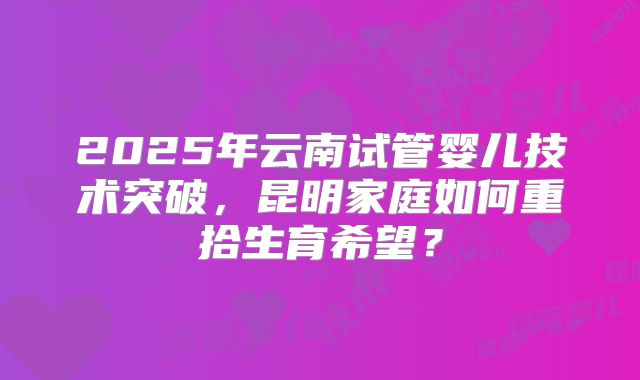 2025年云南试管婴儿技术突破，昆明家庭如何重拾生育希望？