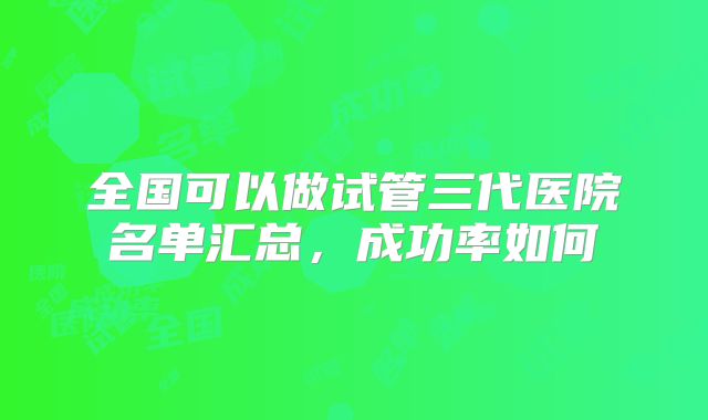 全国可以做试管三代医院名单汇总，成功率如何