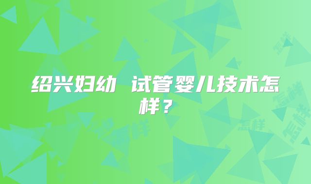 绍兴妇幼 试管婴儿技术怎样？