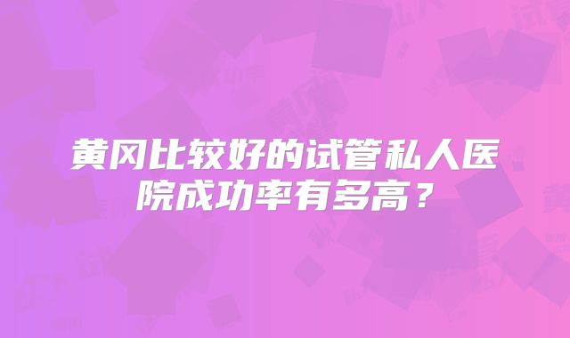 黄冈比较好的试管私人医院成功率有多高？