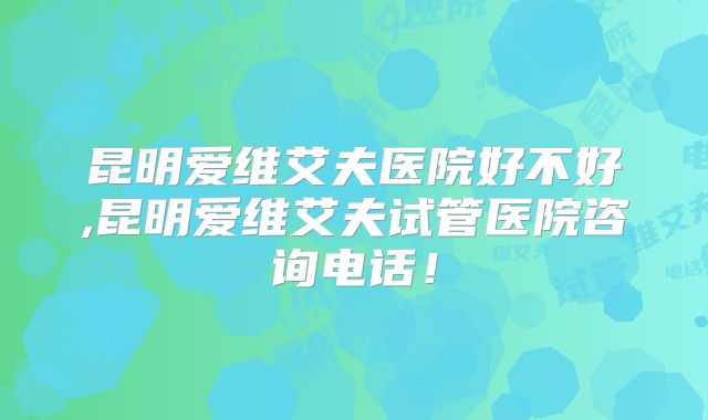 昆明爱维艾夫医院好不好,昆明爱维艾夫试管医院咨询电话!