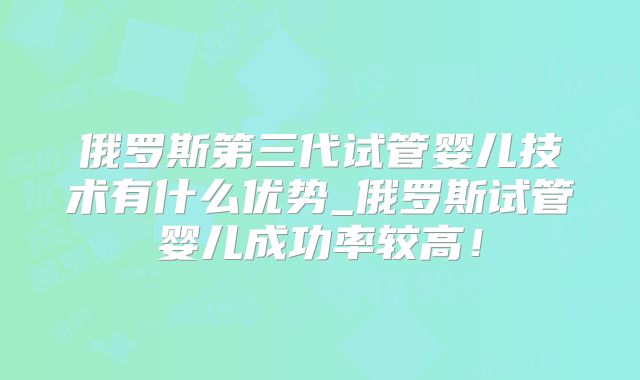 俄罗斯第三代试管婴儿技术有什么优势_俄罗斯试管婴儿成功率较高！