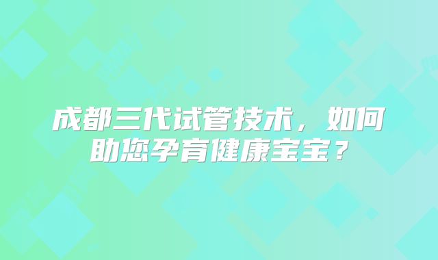 成都三代试管技术，如何助您孕育健康宝宝？