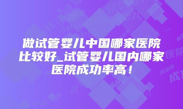 做试管婴儿中国哪家医院比较好_试管婴儿国内哪家医院成功率高！