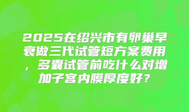 2025在绍兴市有卵巢早衰做三代试管短方案费用，多囊试管前吃什么对增加子宫内膜厚度好？