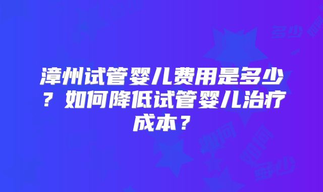 漳州试管婴儿费用是多少？如何降低试管婴儿治疗成本？