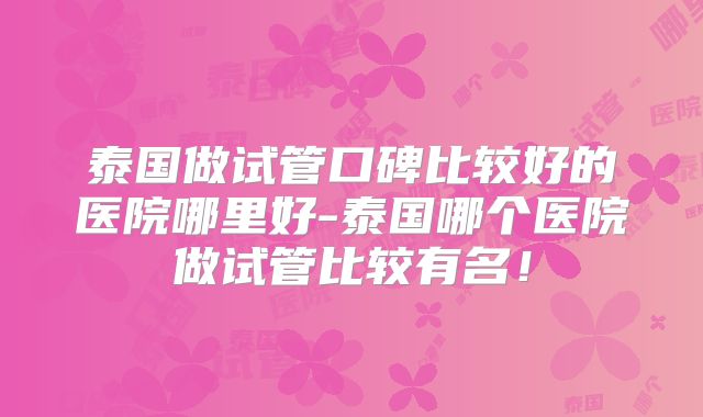 泰国做试管口碑比较好的医院哪里好-泰国哪个医院做试管比较有名！