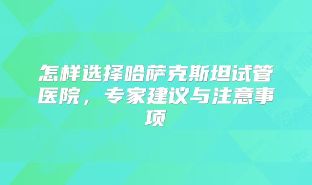 怎样选择哈萨克斯坦试管医院，专家建议与注意事项