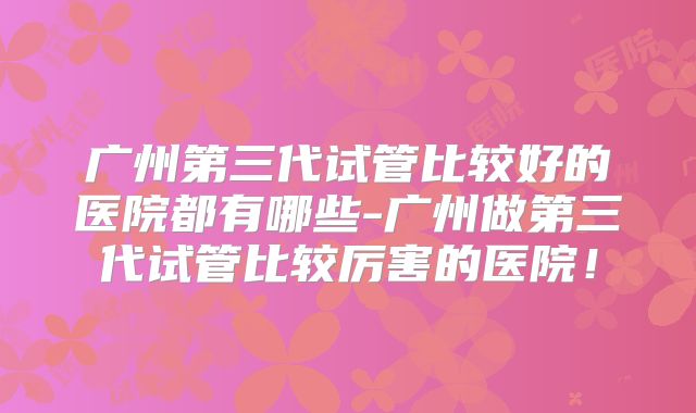广州第三代试管比较好的医院都有哪些-广州做第三代试管比较厉害的医院！