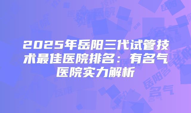 2025年岳阳三代试管技术最佳医院排名：有名气医院实力解析