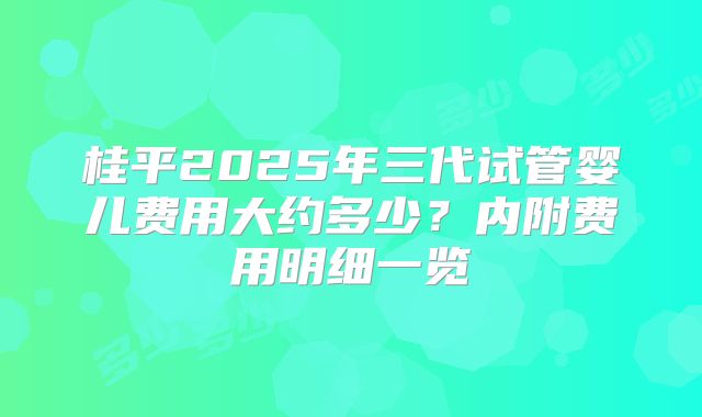 桂平2025年三代试管婴儿费用大约多少？内附费用明细一览