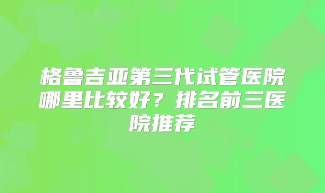 格鲁吉亚第三代试管医院哪里比较好？排名前三医院推荐
