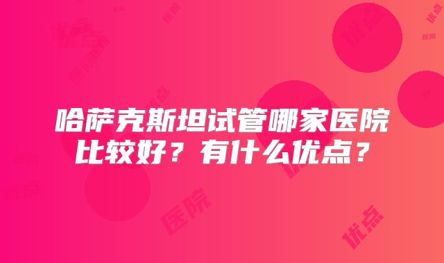 哈萨克斯坦试管哪家医院比较好？有什么优点？