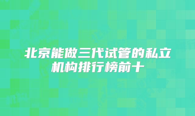 北京能做三代试管的私立机构排行榜前十