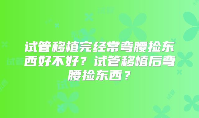 试管移植完经常弯腰捡东西好不好？试管移植后弯腰捡东西？