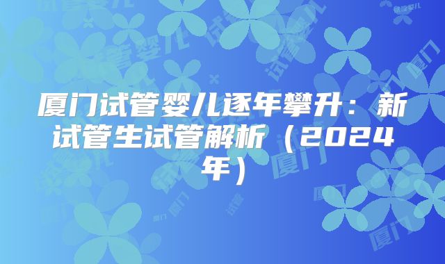 厦门试管婴儿逐年攀升：新试管生试管解析（2024年）