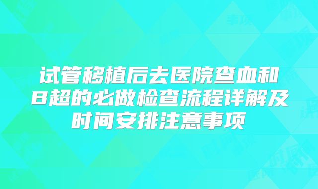 试管移植后去医院查血和B超的必做检查流程详解及时间安排注意事项