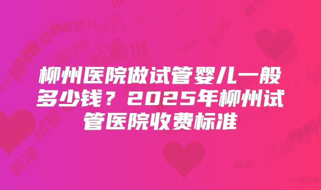 柳州医院做试管婴儿一般多少钱?2025年柳州试管医院收费标准