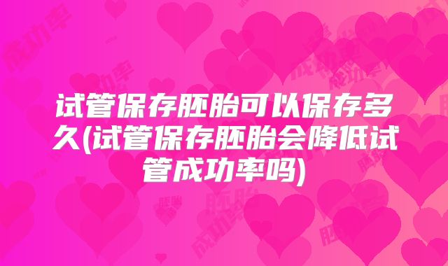 试管保存胚胎可以保存多久(试管保存胚胎会降低试管成功率吗)