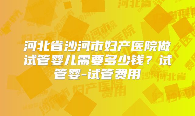 河北省沙河市妇产医院做试管婴儿需要多少钱？试管婴-试管费用