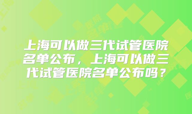 上海可以做三代试管医院名单公布，上海可以做三代试管医院名单公布吗？