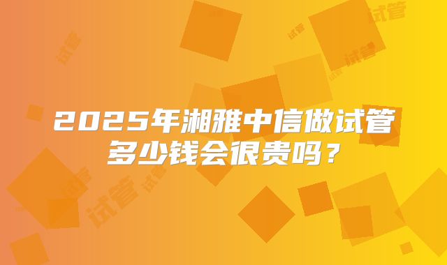 2025年湘雅中信做试管多少钱会很贵吗？