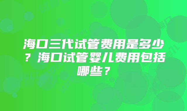 海口三代试管费用是多少？海口试管婴儿费用包括哪些？