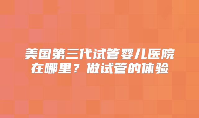 美国第三代试管婴儿医院在哪里？做试管的体验