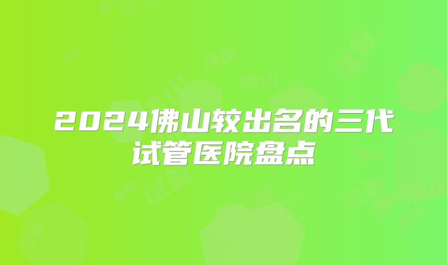 2024佛山较出名的三代试管医院盘点