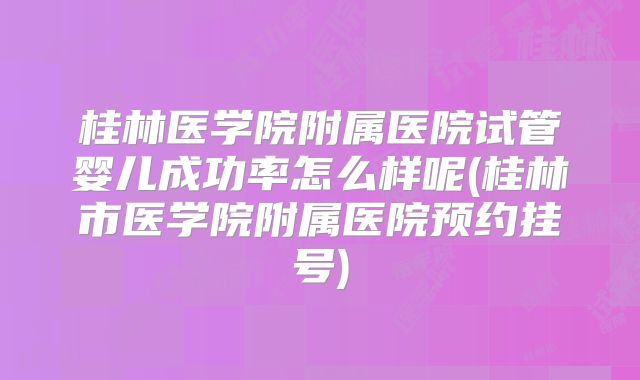 桂林医学院附属医院试管婴儿成功率怎么样呢(桂林市医学院附属医院预约挂号)