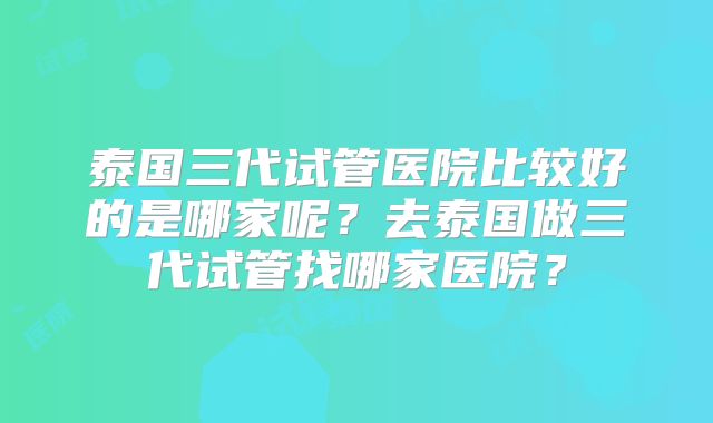 泰国三代试管医院比较好的是哪家呢?去泰国做三代试管找哪家医院?