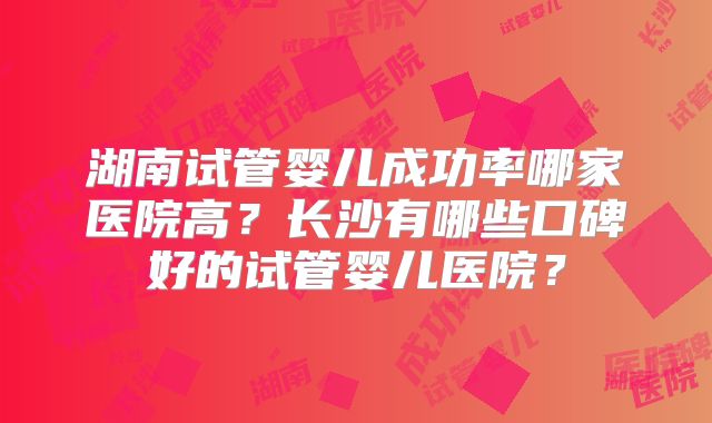 湖南试管婴儿成功率哪家医院高？长沙有哪些口碑好的试管婴儿医院？