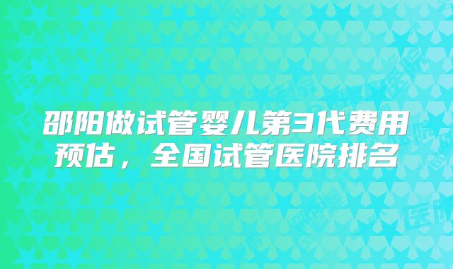 邵阳做试管婴儿第3代费用预估，全国试管医院排名