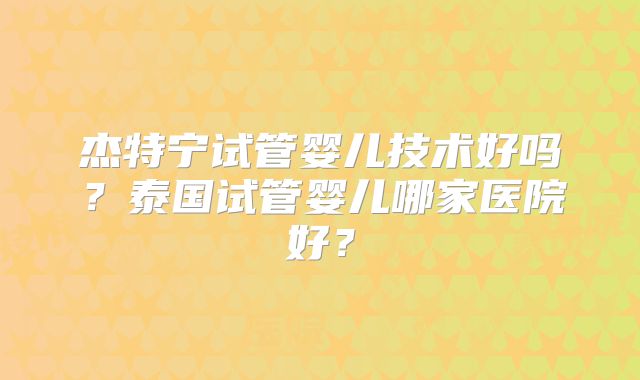 杰特宁试管婴儿技术好吗？泰国试管婴儿哪家医院好？