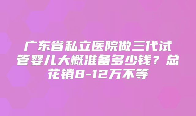 广东省私立医院做三代试管婴儿大概准备多少钱？总花销8-12万不等