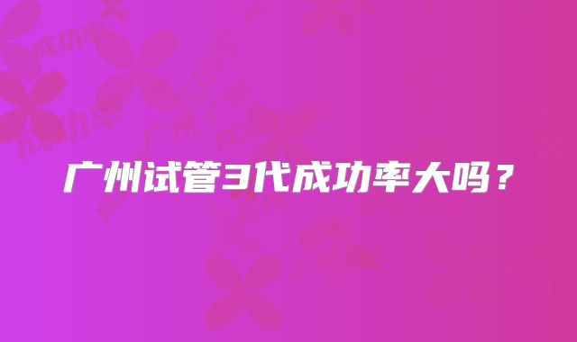 广州试管3代成功率大吗？