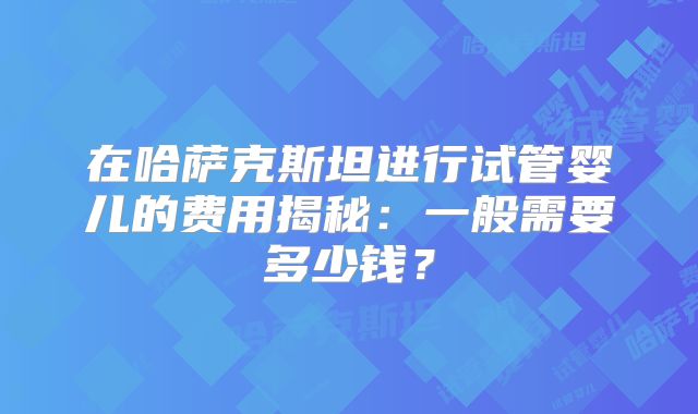 在哈萨克斯坦进行试管婴儿的费用揭秘：一般需要多少钱？