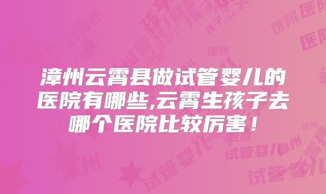漳州云霄县做试管婴儿的医院有哪些,云霄生孩子去哪个医院比较厉害!