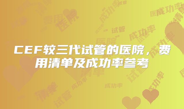 CEF较三代试管的医院，费用清单及成功率参考