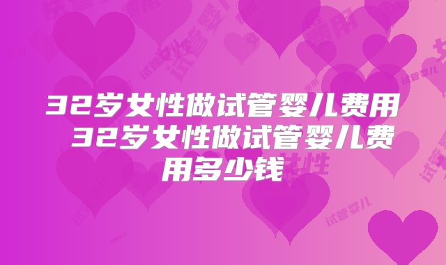 32岁女性做试管婴儿费用 32岁女性做试管婴儿费用多少钱