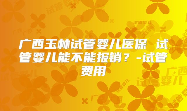 广西玉林试管婴儿医保 试管婴儿能不能报销？-试管费用